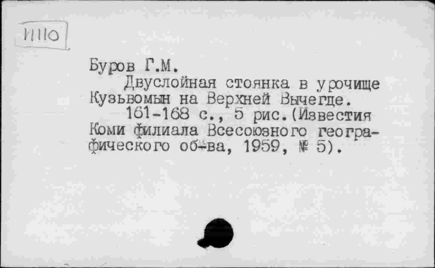 ﻿Буров Г.М.
Двуслойная стоянка в урочище Кузьвомын на Верхней Вычегде.
1В1-168 с., 5 рис.(Известия Коми филиала Всесоюзного географического об-ва, 1959, № 5).